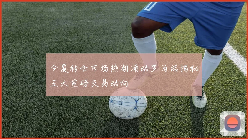 今夏转会市场热潮涌动罗马诺揭秘五大重磅交易动向